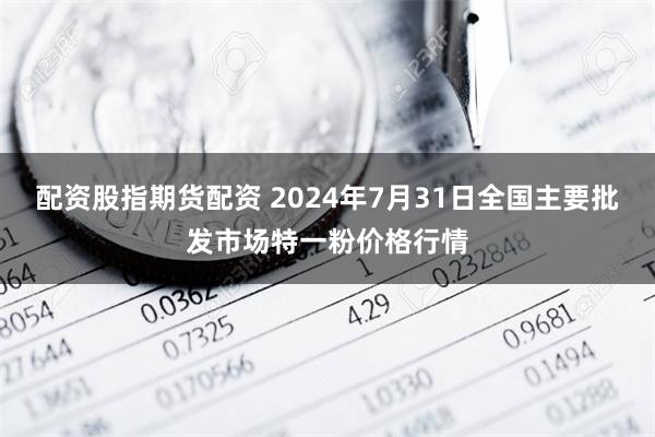 配资股指期货配资 2024年7月31日全国主要批发市场特一粉价格行情