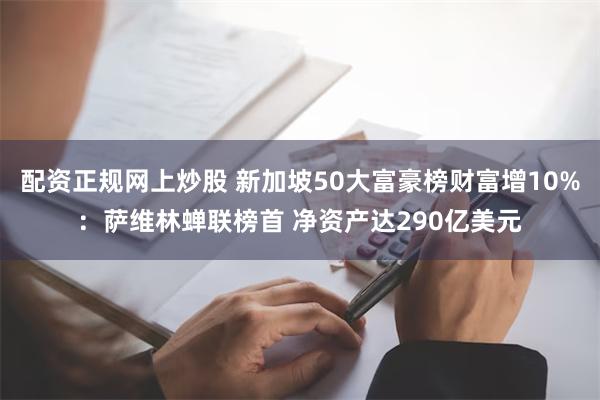 配资正规网上炒股 新加坡50大富豪榜财富增10%：萨维林蝉联榜首 净资产达290亿美元