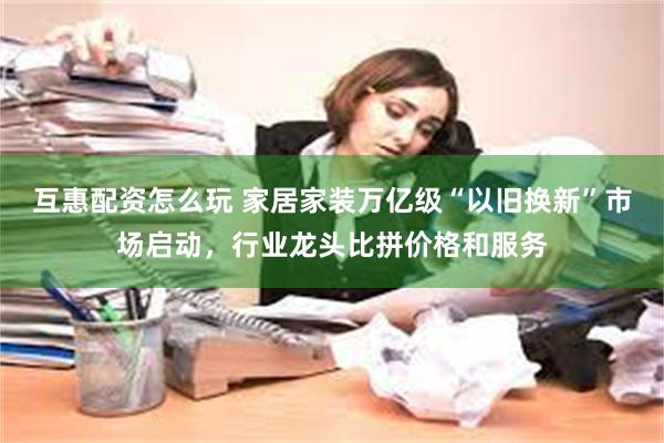 互惠配资怎么玩 家居家装万亿级“以旧换新”市场启动，行业龙头比拼价格和服务