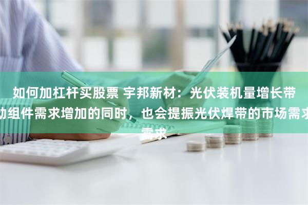 如何加杠杆买股票 宇邦新材：光伏装机量增长带动组件需求增加的同时，也会提振光伏焊带的市场需求