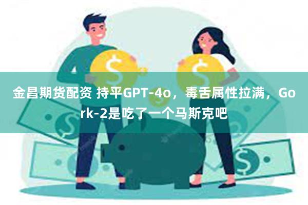 金昌期货配资 持平GPT-4o，毒舌属性拉满，Gork-2是吃了一个马斯克吧