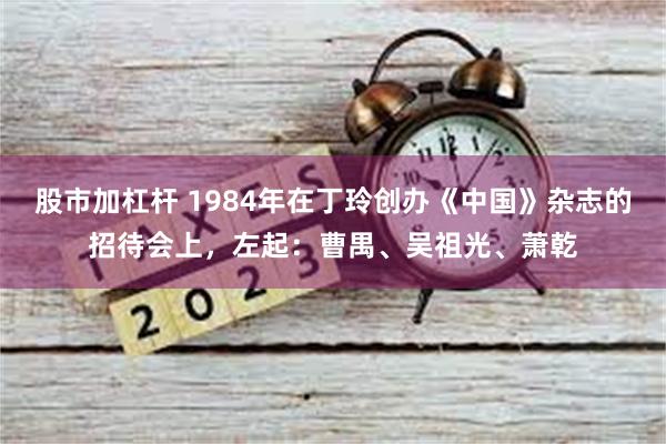 股市加杠杆 1984年在丁玲创办《中国》杂志的招待会上，左起：曹禺、吴祖光、萧乾