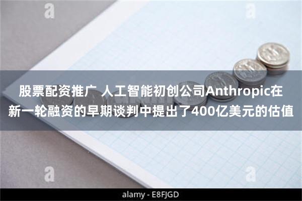 股票配资推广 人工智能初创公司Anthropic在新一轮融资的早期谈判中提出了400亿美元的估值