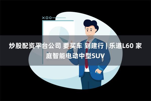 炒股配资平台公司 要买车 到建行 | 乐道L60 家庭智能电动中型SUV