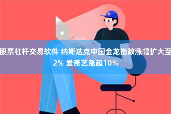 股票杠杆交易软件 纳斯达克中国金龙指数涨幅扩大至2% 爱奇艺涨超10%