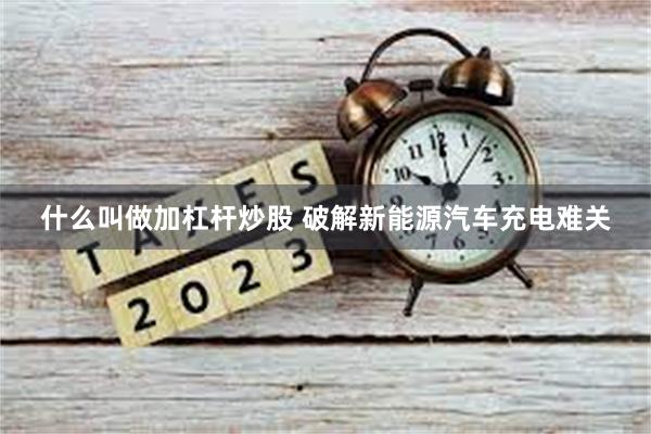 什么叫做加杠杆炒股 破解新能源汽车充电难关