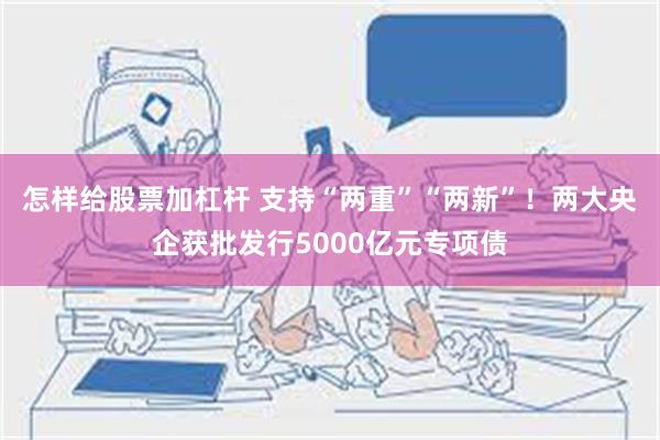 怎样给股票加杠杆 支持“两重”“两新”！两大央企获批发行5000亿元专项债