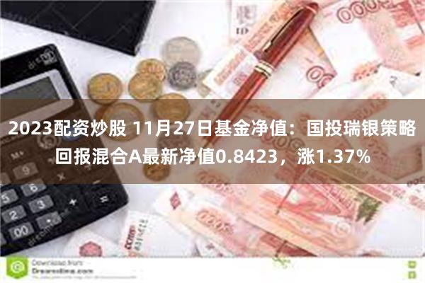 2023配资炒股 11月27日基金净值：国投瑞银策略回报混合A最新净值0.8423，涨1.37%