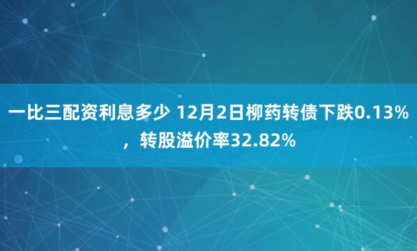 一比三配资利息多少 12月2日柳药转债下跌0.13%，转股溢价率32.82%