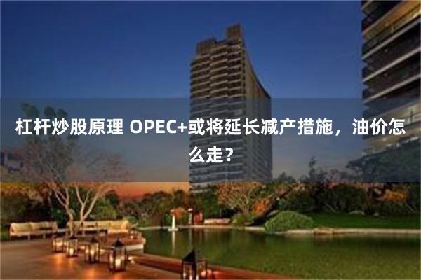 杠杆炒股原理 OPEC+或将延长减产措施，油价怎么走？