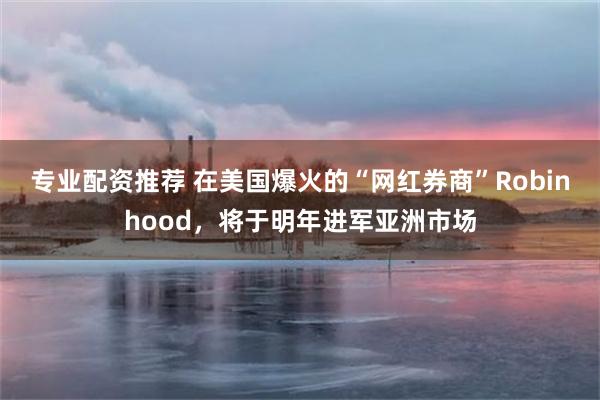 专业配资推荐 在美国爆火的“网红券商”Robinhood，将于明年进军亚洲市场