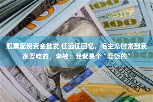 股票配资资金批发 任远征回忆，毛主席时常到我家要吃的，李敏：我爸是个“要饭的”