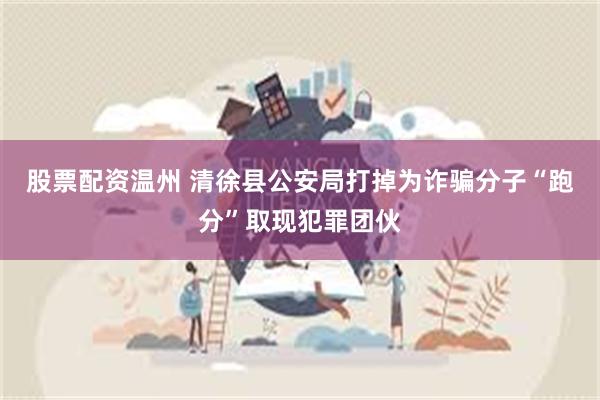 股票配资温州 清徐县公安局打掉为诈骗分子“跑分”取现犯罪团伙