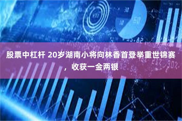 股票中杠杆 20岁湖南小将向林香首登举重世锦赛，收获一金两银