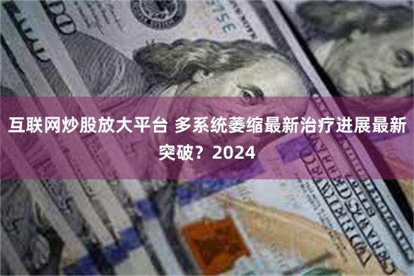 互联网炒股放大平台 多系统萎缩最新治疗进展最新突破？2024