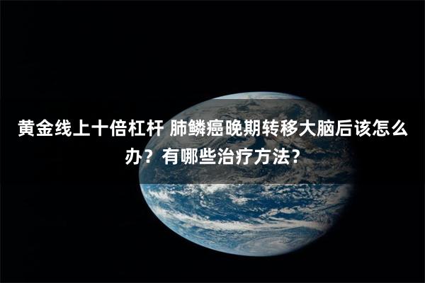 黄金线上十倍杠杆 肺鳞癌晚期转移大脑后该怎么办？有哪些治疗方法？