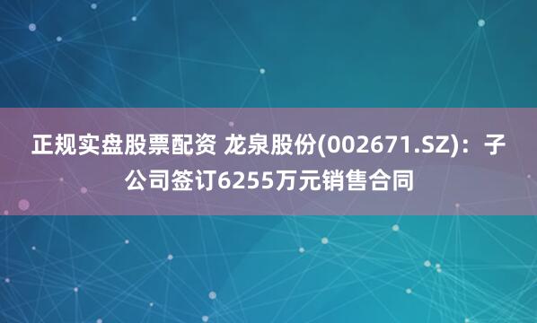 正规实盘股票配资 龙泉股份(002671.SZ)：子公司签订6255万元销售合同