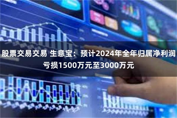 股票交易交易 生意宝：预计2024年全年归属净利润亏损1500万元至3000万元