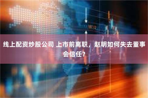 线上配资炒股公司 上市前离职，赵明如何失去董事会信任？