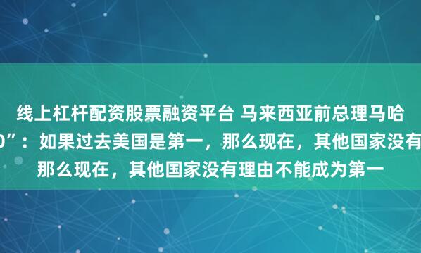 线上杠杆配资股票融资平台 马来西亚前总理马哈蒂尔谈“特朗普2.0”：如果过去美国是第一，那么现在，其他国家没有理由不能成为第一