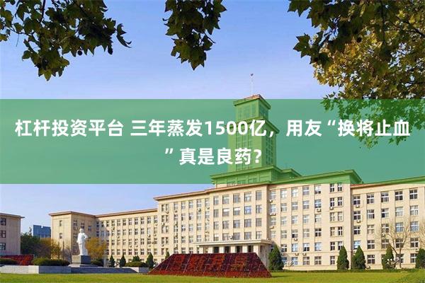 杠杆投资平台 三年蒸发1500亿，用友“换将止血”真是良药？