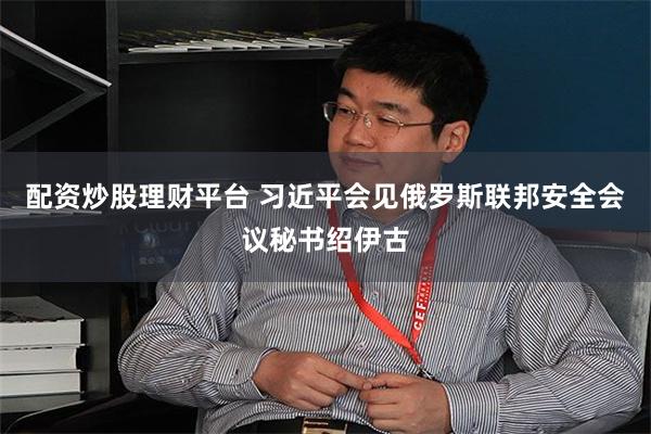 配资炒股理财平台 习近平会见俄罗斯联邦安全会议秘书绍伊古