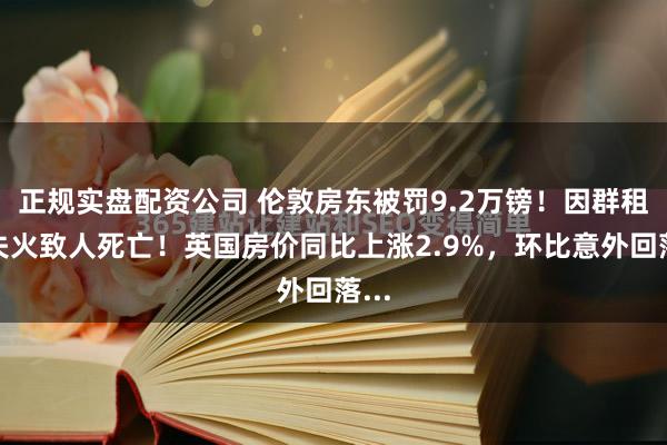 正规实盘配资公司 伦敦房东被罚9.2万镑！因群租房失火致人死亡！英国房价同比上涨2.9%，环比意外回落...