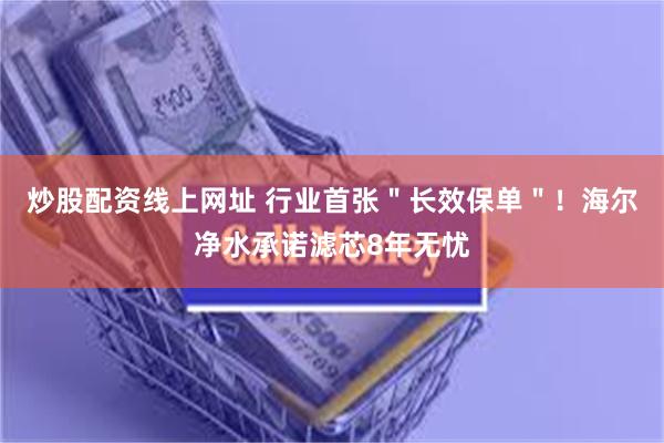 炒股配资线上网址 行业首张＂长效保单＂！海尔净水承诺滤芯8年无忧