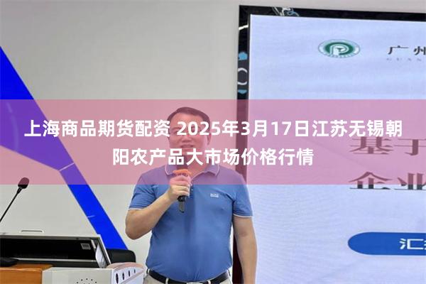 上海商品期货配资 2025年3月17日江苏无锡朝阳农产品大市场价格行情