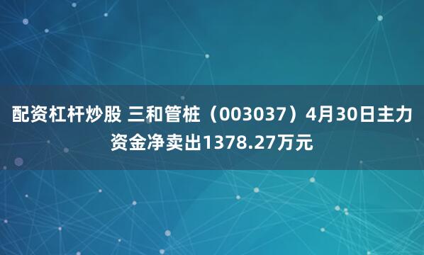   配资杠杆炒股 三和管桩（003037）4月30日主力资金净卖出1378.27万元