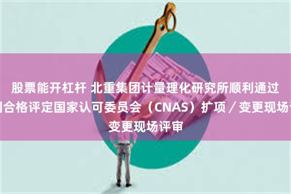   股票能开杠杆 北重集团计量理化研究所顺利通过中国合格评定国家认可委员会（CNAS）扩项／变更现场评审