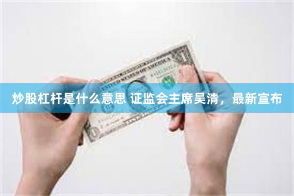   炒股杠杆是什么意思 证监会主席吴清，最新宣布