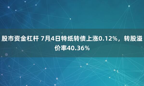   股市资金杠杆 7月4日特纸转债上涨0.12%，转股溢价率40.36%