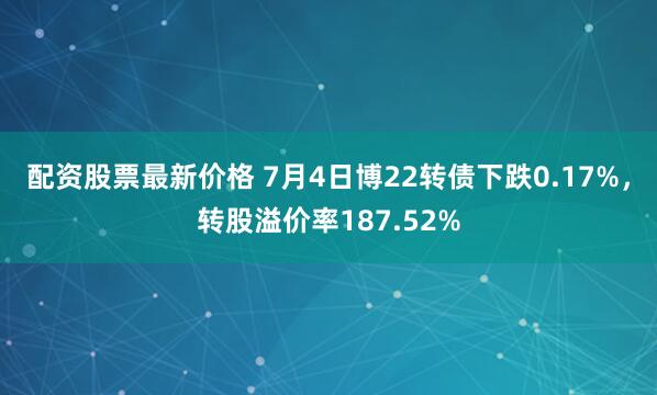   配资股票最新价格 7月4日博22转债下跌0.17%，转股溢价率187.52%