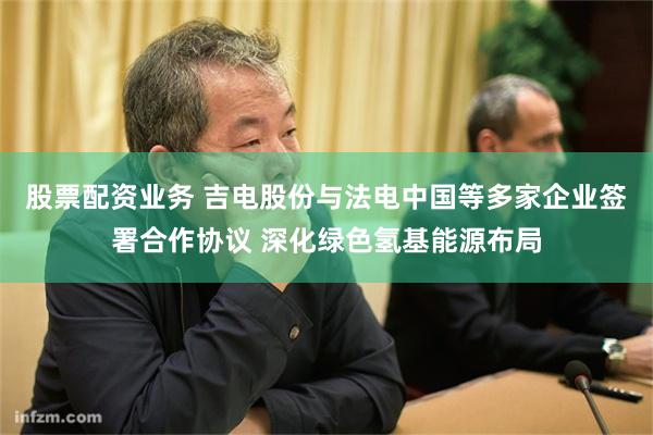   股票配资业务 吉电股份与法电中国等多家企业签署合作协议 深化绿色氢基能源布局