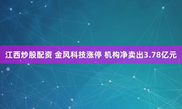   江西炒股配资 金风科技涨停 机构净卖出3.78亿元